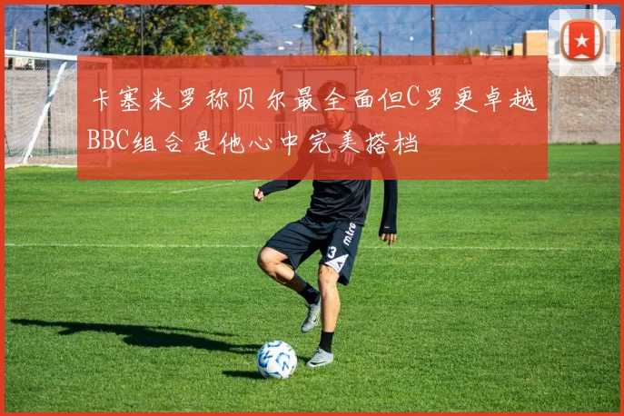 卡塞米罗称贝尔最全面但C罗更卓越BBC组合是他心中完美搭档
